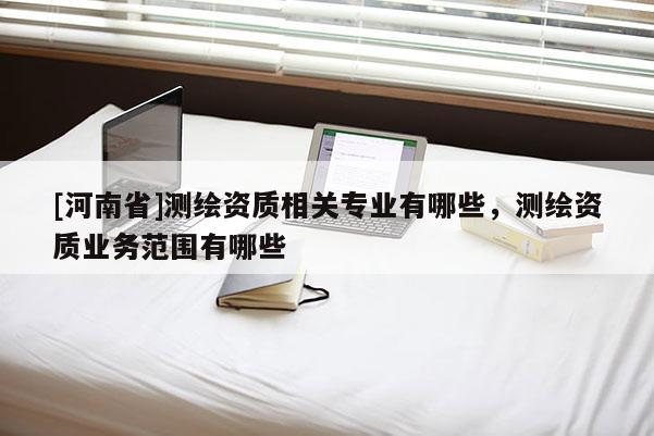 [河南省]測(cè)繪資質(zhì)相關(guān)專業(yè)有哪些，測(cè)繪資質(zhì)業(yè)務(wù)范圍有哪些