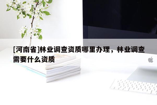 [河南省]林業(yè)調(diào)查資質(zhì)哪里辦理，林業(yè)調(diào)查需要什么資質(zhì)