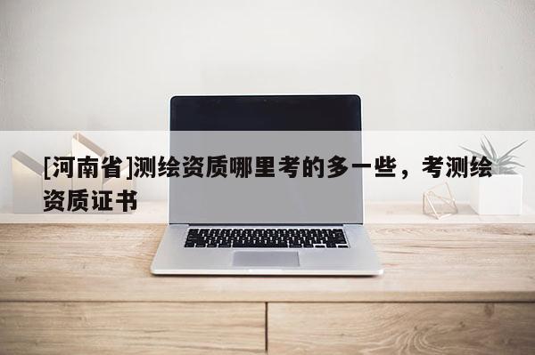 [河南省]測繪資質(zhì)哪里考的多一些，考測繪資質(zhì)證書