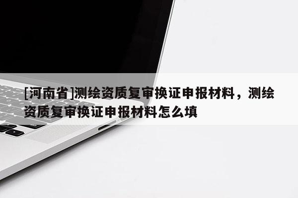 [河南省]測繪資質(zhì)復(fù)審換證申報(bào)材料，測繪資質(zhì)復(fù)審換證申報(bào)材料怎么填