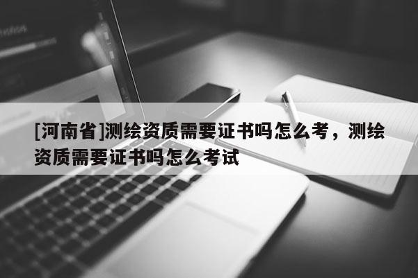 [河南省]測繪資質(zhì)需要證書嗎怎么考，測繪資質(zhì)需要證書嗎怎么考試