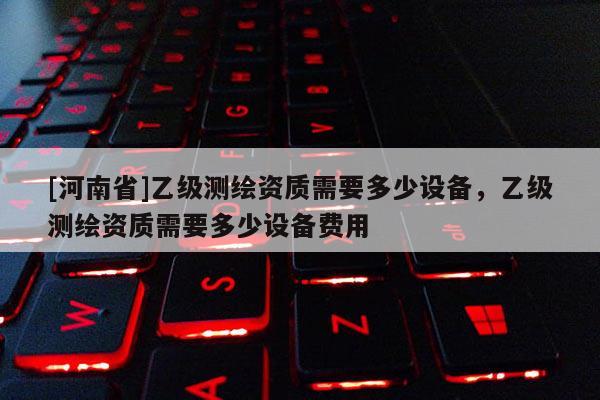 [河南省]乙級測繪資質(zhì)需要多少設(shè)備，乙級測繪資質(zhì)需要多少設(shè)備費(fèi)用