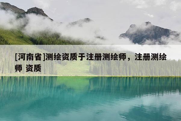[河南省]測(cè)繪資質(zhì)于注冊(cè)測(cè)繪師，注冊(cè)測(cè)繪師 資質(zhì)