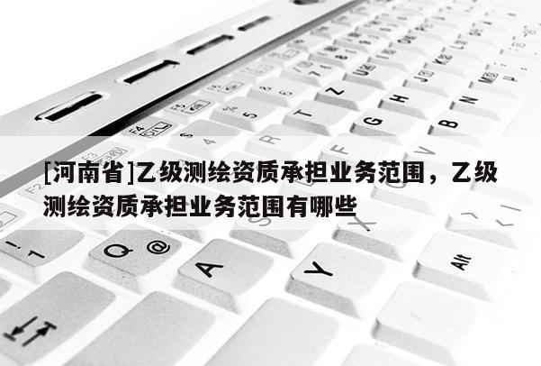 [河南省]乙級測繪資質(zhì)承擔(dān)業(yè)務(wù)范圍，乙級測繪資質(zhì)承擔(dān)業(yè)務(wù)范圍有哪些