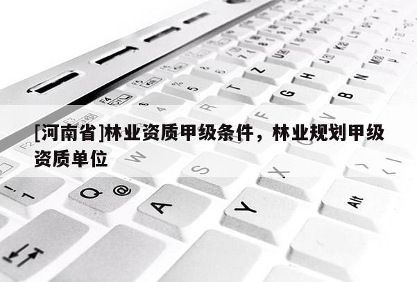[河南省]林業(yè)資質甲級條件，林業(yè)規(guī)劃甲級資質單位