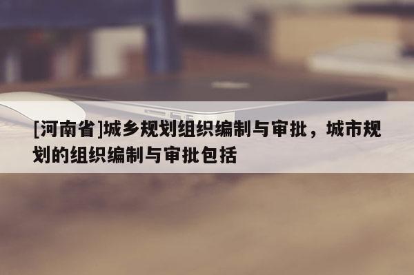 [河南省]城鄉(xiāng)規(guī)劃組織編制與審批，城市規(guī)劃的組織編制與審批包括