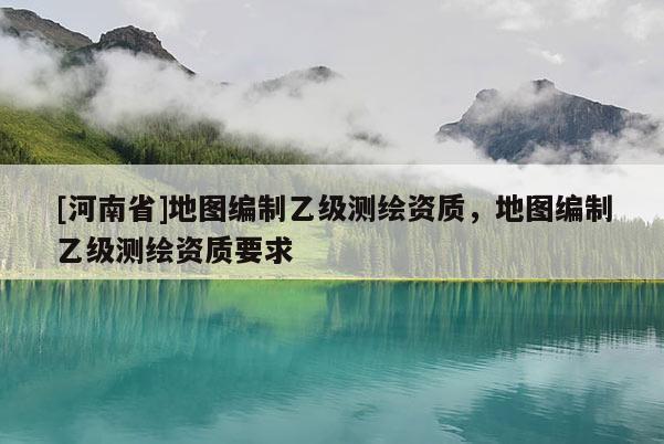 [河南省]地圖編制乙級(jí)測(cè)繪資質(zhì)，地圖編制乙級(jí)測(cè)繪資質(zhì)要求