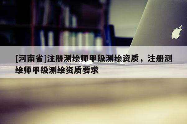 [河南省]注冊(cè)測(cè)繪師甲級(jí)測(cè)繪資質(zhì)，注冊(cè)測(cè)繪師甲級(jí)測(cè)繪資質(zhì)要求