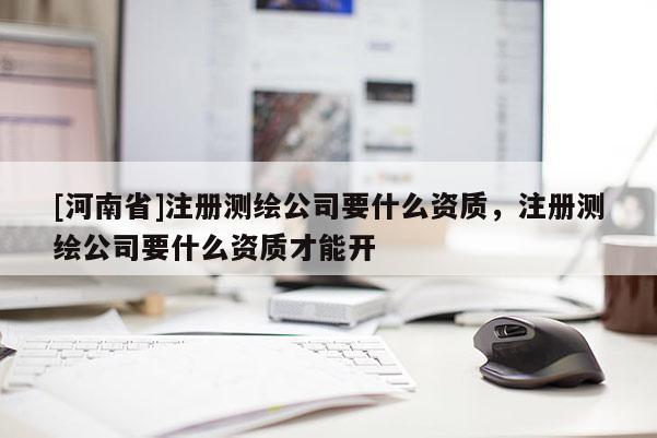 [河南省]注冊(cè)測(cè)繪公司要什么資質(zhì)，注冊(cè)測(cè)繪公司要什么資質(zhì)才能開(kāi)