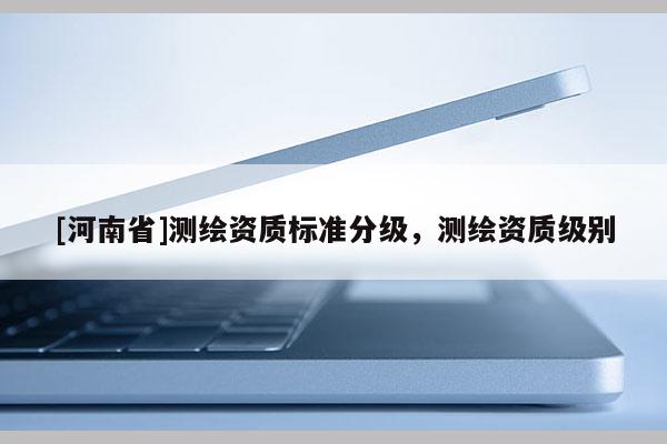 [河南省]測(cè)繪資質(zhì)標(biāo)準(zhǔn)分級(jí)，測(cè)繪資質(zhì)級(jí)別