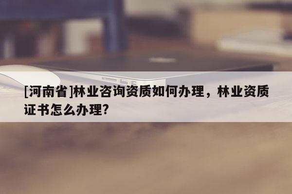 [河南省]林業(yè)咨詢資質(zhì)如何辦理，林業(yè)資質(zhì)證書怎么辦理?