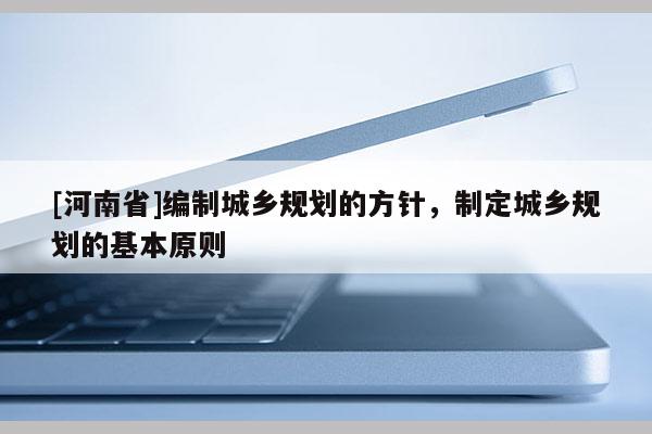 [河南省]編制城鄉(xiāng)規(guī)劃的方針，制定城鄉(xiāng)規(guī)劃的基本原則