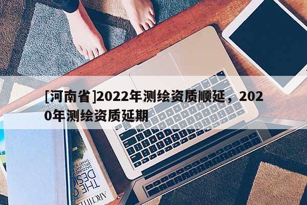 [河南省]2022年測繪資質(zhì)順延，2020年測繪資質(zhì)延期