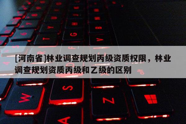 [河南省]林業(yè)調查規(guī)劃丙級資質權限，林業(yè)調查規(guī)劃資質丙級和乙級的區(qū)別