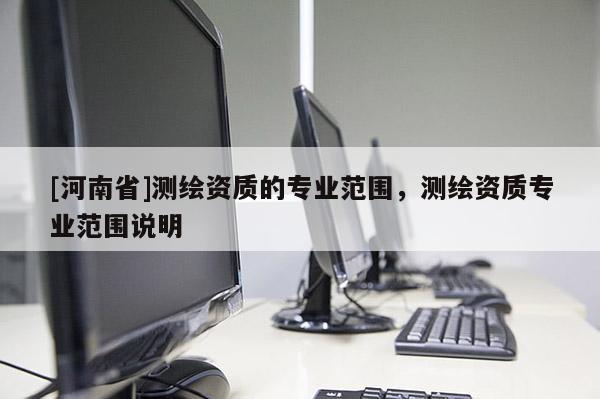 [河南省]測(cè)繪資質(zhì)的專業(yè)范圍，測(cè)繪資質(zhì)專業(yè)范圍說明