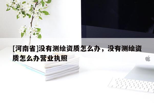 [河南省]沒有測(cè)繪資質(zhì)怎么辦，沒有測(cè)繪資質(zhì)怎么辦營(yíng)業(yè)執(zhí)照