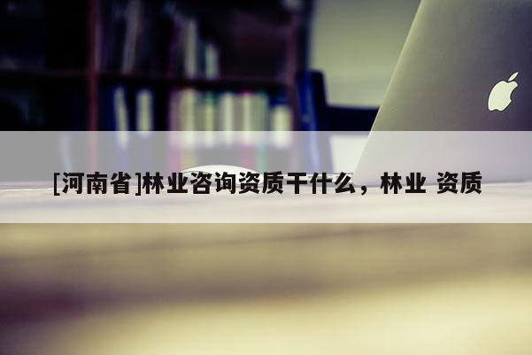 [河南省]林業(yè)咨詢資質干什么，林業(yè) 資質