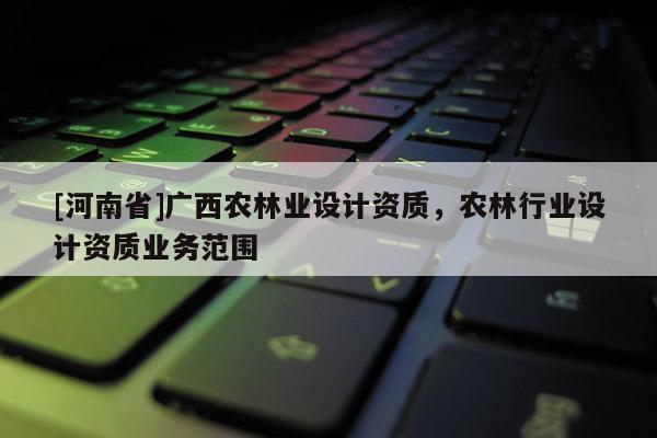 [河南省]廣西農林業(yè)設計資質，農林行業(yè)設計資質業(yè)務范圍