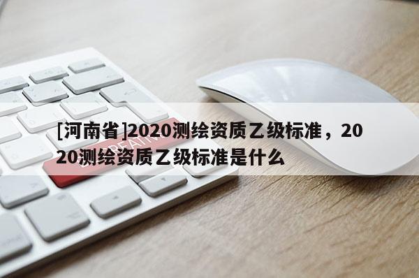 [河南省]2020測(cè)繪資質(zhì)乙級(jí)標(biāo)準(zhǔn)，2020測(cè)繪資質(zhì)乙級(jí)標(biāo)準(zhǔn)是什么