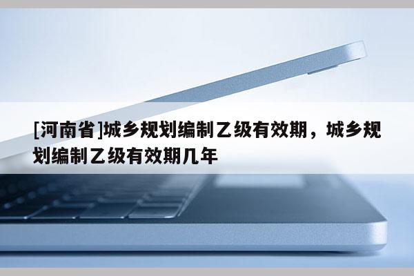 [河南省]城鄉(xiāng)規(guī)劃編制乙級(jí)有效期，城鄉(xiāng)規(guī)劃編制乙級(jí)有效期幾年