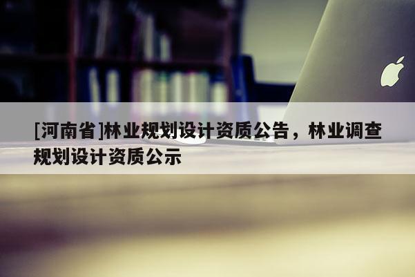 [河南省]林業(yè)規(guī)劃設(shè)計(jì)資質(zhì)公告，林業(yè)調(diào)查規(guī)劃設(shè)計(jì)資質(zhì)公示