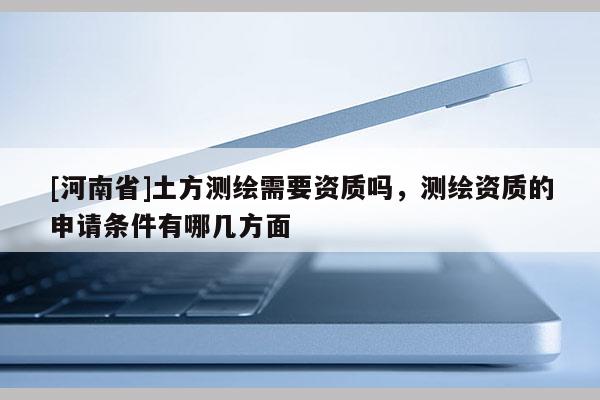 [河南省]土方測繪需要資質(zhì)嗎，測繪資質(zhì)的申請條件有哪幾方面