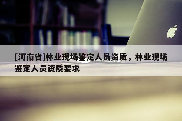 [河南省]林業(yè)現(xiàn)場鑒定人員資質，林業(yè)現(xiàn)場鑒定人員資質要求