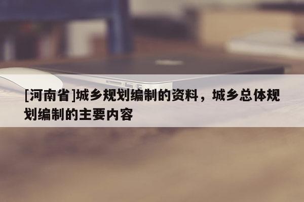 [河南省]城鄉(xiāng)規(guī)劃編制的資料，城鄉(xiāng)總體規(guī)劃編制的主要內(nèi)容