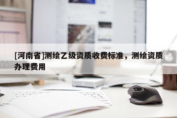 [河南省]測繪乙級資質收費標準，測繪資質辦理費用