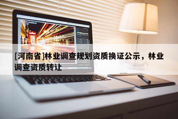 [河南省]林業(yè)調(diào)查規(guī)劃資質(zhì)換證公示，林業(yè)調(diào)查資質(zhì)轉(zhuǎn)讓