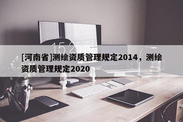 [河南省]測(cè)繪資質(zhì)管理規(guī)定2014，測(cè)繪資質(zhì)管理規(guī)定2020