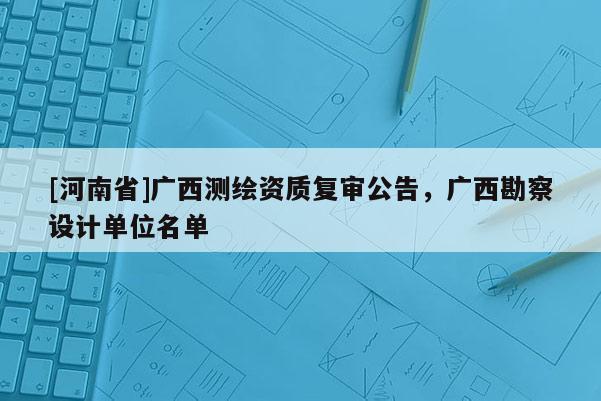 [河南省]廣西測繪資質(zhì)復(fù)審公告，廣西勘察設(shè)計單位名單