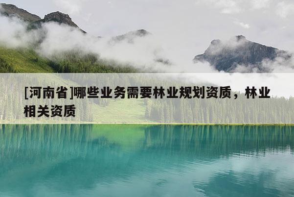 [河南省]哪些業(yè)務(wù)需要林業(yè)規(guī)劃資質(zhì)，林業(yè)相關(guān)資質(zhì)