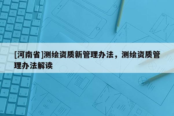 [河南省]測(cè)繪資質(zhì)新管理辦法，測(cè)繪資質(zhì)管理辦法解讀