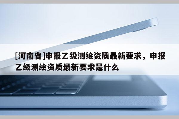 [河南省]申報乙級測繪資質(zhì)最新要求，申報乙級測繪資質(zhì)最新要求是什么