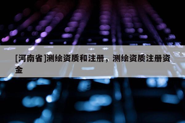 [河南省]測繪資質(zhì)和注冊，測繪資質(zhì)注冊資金