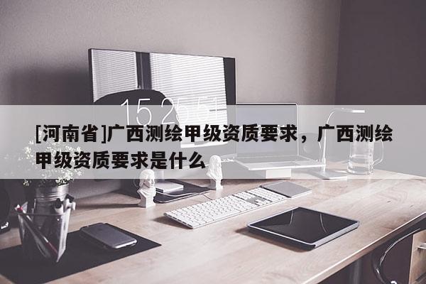 [河南省]廣西測繪甲級資質(zhì)要求，廣西測繪甲級資質(zhì)要求是什么