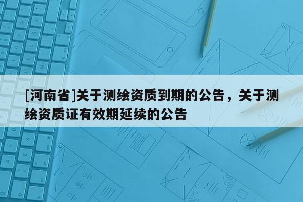 [河南省]關于測繪資質(zhì)到期的公告，關于測繪資質(zhì)證有效期延續(xù)的公告