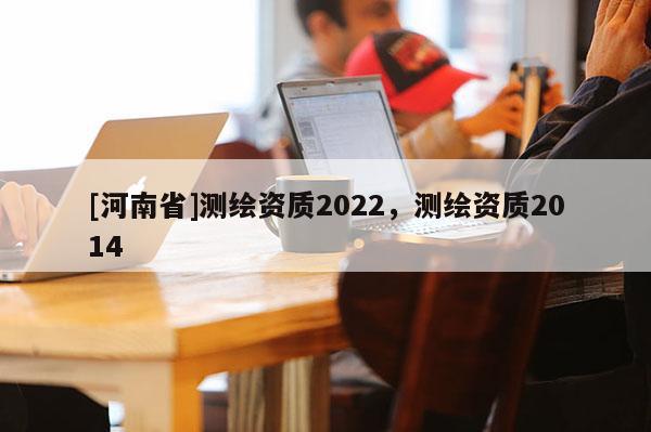 [河南省]測繪資質(zhì)2022，測繪資質(zhì)2014