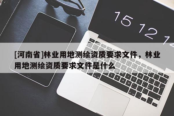 [河南省]林業(yè)用地測(cè)繪資質(zhì)要求文件，林業(yè)用地測(cè)繪資質(zhì)要求文件是什么