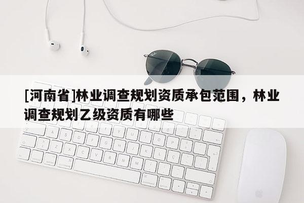 [河南省]林業(yè)調(diào)查規(guī)劃資質(zhì)承包范圍，林業(yè)調(diào)查規(guī)劃乙級資質(zhì)有哪些