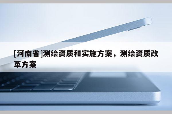 [河南省]測(cè)繪資質(zhì)和實(shí)施方案，測(cè)繪資質(zhì)改革方案