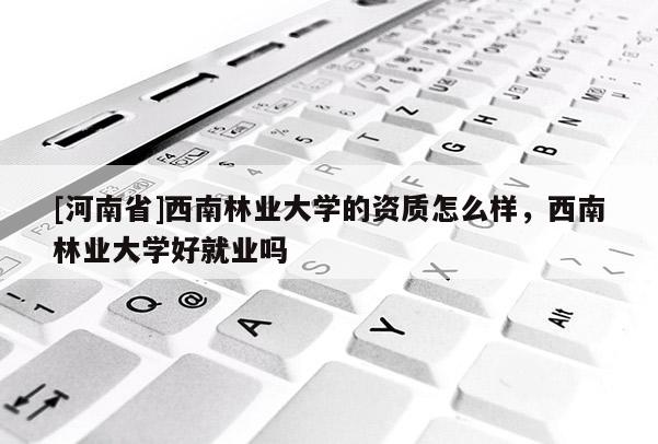 [河南省]西南林業(yè)大學(xué)的資質(zhì)怎么樣，西南林業(yè)大學(xué)好就業(yè)嗎