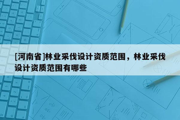 [河南省]林業(yè)采伐設(shè)計(jì)資質(zhì)范圍，林業(yè)采伐設(shè)計(jì)資質(zhì)范圍有哪些