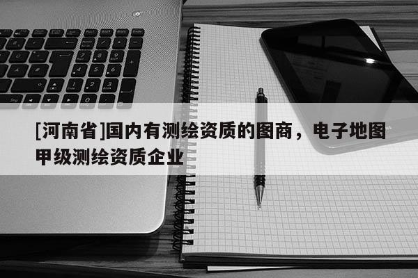 [河南省]國內(nèi)有測繪資質(zhì)的圖商，電子地圖甲級測繪資質(zhì)企業(yè)