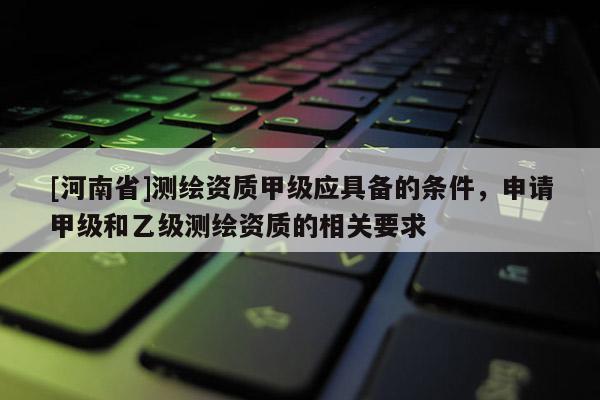 [河南省]測(cè)繪資質(zhì)甲級(jí)應(yīng)具備的條件，申請(qǐng)甲級(jí)和乙級(jí)測(cè)繪資質(zhì)的相關(guān)要求