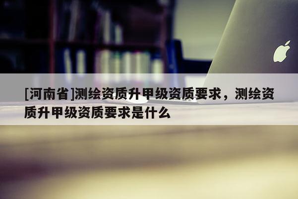 [河南省]測繪資質(zhì)升甲級資質(zhì)要求，測繪資質(zhì)升甲級資質(zhì)要求是什么
