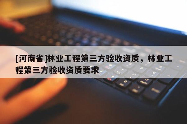 [河南省]林業(yè)工程第三方驗(yàn)收資質(zhì)，林業(yè)工程第三方驗(yàn)收資質(zhì)要求
