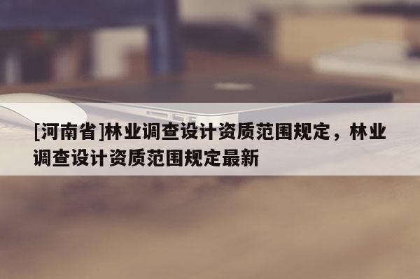 [河南省]林業(yè)調(diào)查設(shè)計資質(zhì)范圍規(guī)定，林業(yè)調(diào)查設(shè)計資質(zhì)范圍規(guī)定最新