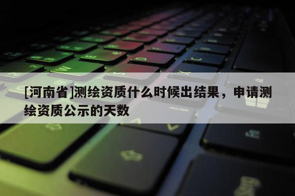 [河南省]測(cè)繪資質(zhì)什么時(shí)候出結(jié)果，申請(qǐng)測(cè)繪資質(zhì)公示的天數(shù)